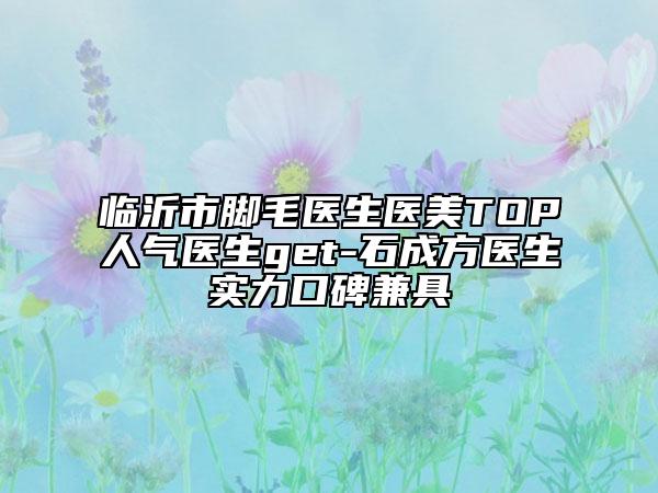 臨沂市腳毛醫(yī)生醫(yī)美TOP人氣醫(yī)生get-石成方醫(yī)生實力口碑兼具