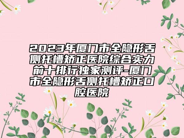 2023年廈門市全隱形舌側(cè)托槽矯正醫(yī)院綜合實(shí)力前十排行獨(dú)家測評-廈門市全隱形舌側(cè)托槽矯正口腔醫(yī)院