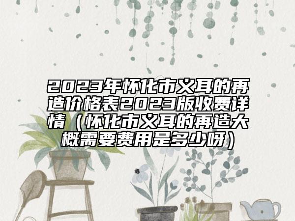 2023年懷化市義耳的再造價(jià)格表2023版收費(fèi)詳情（懷化市義耳的再造大概需要費(fèi)用是多少呀）