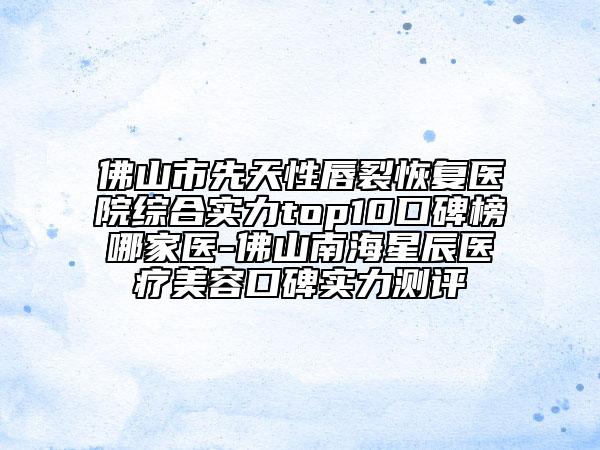 佛山市先天性唇裂恢復(fù)醫(yī)院綜合實(shí)力top10口碑榜哪家醫(yī)-佛山南海星辰醫(yī)療美容口碑實(shí)力測評(píng)