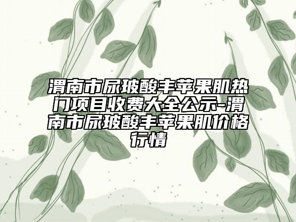 渭南市尿玻酸豐蘋果肌熱門項(xiàng)目收費(fèi)大全公示-渭南市尿玻酸豐蘋果肌價(jià)格行情