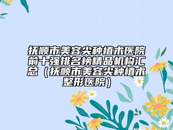 撫順市美容尖種植術(shù)醫(yī)院前十強(qiáng)排名榜精品機(jī)構(gòu)匯總（撫順市美容尖種植術(shù)整形醫(yī)院）