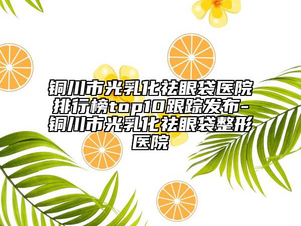 銅川市光乳化祛眼袋醫(yī)院排行榜top10跟蹤發(fā)布-銅川市光乳化祛眼袋整形醫(yī)院