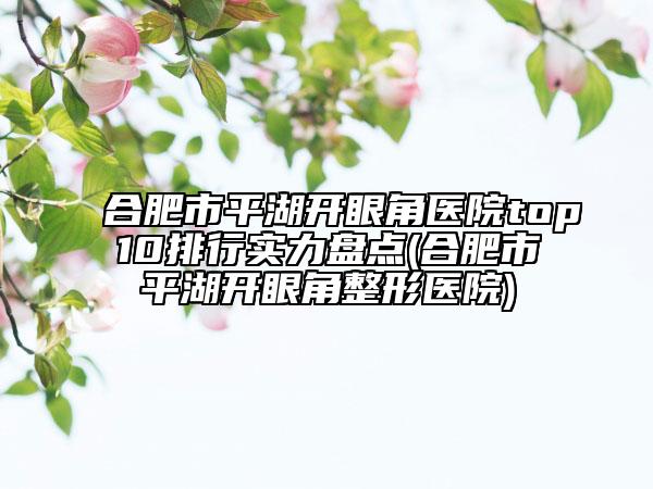 合肥市平湖開眼角醫(yī)院top10排行實(shí)力盤點(diǎn)(合肥市平湖開眼角整形醫(yī)院)