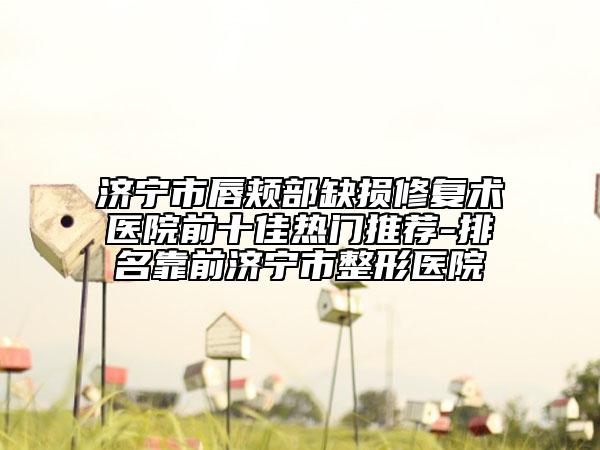 濟(jì)寧市唇頰部缺損修復(fù)術(shù)醫(yī)院前十佳熱門推薦-排名靠前濟(jì)寧市整形醫(yī)院