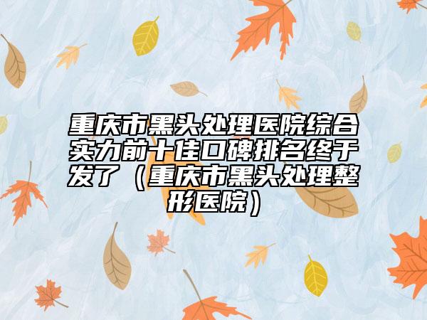 重慶市黑頭處理醫(yī)院綜合實力前十佳口碑排名終于發(fā)了（重慶市黑頭處理整形醫(yī)院）