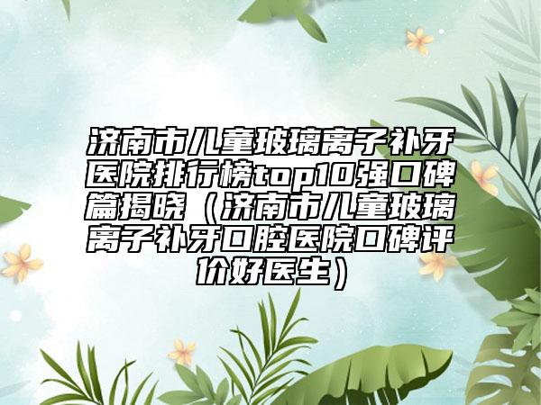 濟(jì)南市兒童玻璃離子補(bǔ)牙醫(yī)院排行榜top10強(qiáng)口碑篇揭曉（濟(jì)南市兒童玻璃離子補(bǔ)牙口腔醫(yī)院口碑評價(jià)好醫(yī)生）