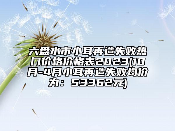 六盤水市小耳再造失敗熱門價(jià)格價(jià)格表2023(10月-4月小耳再造失敗均價(jià)為：53362元)