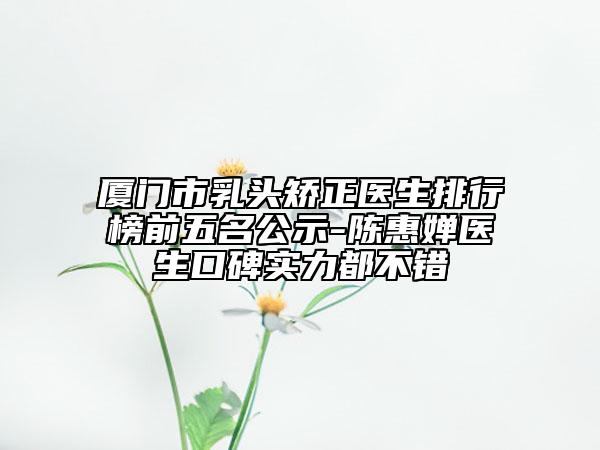 廈門市乳頭矯正醫(yī)生排行榜前五名公示-陳惠嬋醫(yī)生口碑實力都不錯
