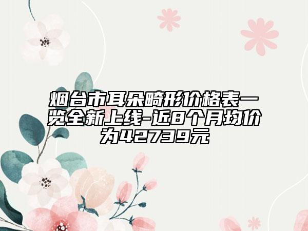 煙臺市耳朵畸形價格表一覽全新上線-近8個月均價為42739元