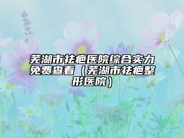 蕪湖市祛疤醫(yī)院綜合實力免費查看（蕪湖市祛疤整形醫(yī)院）