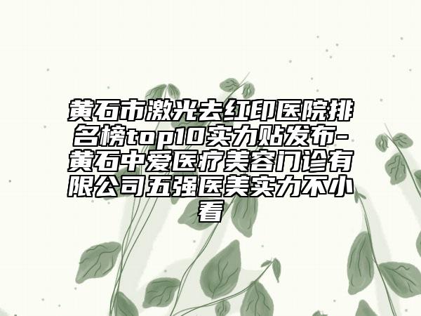 黃石市激光去紅印醫(yī)院排名榜top10實力貼發(fā)布-黃石中愛醫(yī)療美容門診有限公司五強醫(yī)美實力不小看