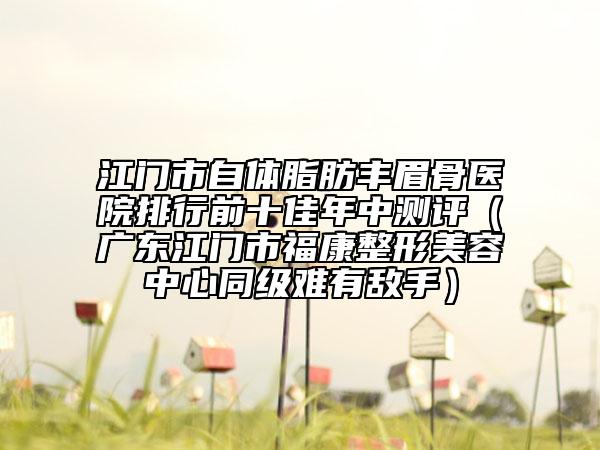 江門市自體脂肪豐眉骨醫(yī)院排行前十佳年中測評（廣東江門市?？嫡蚊廊葜行耐夒y有敵手）