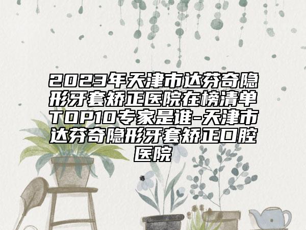 2023年天津市達(dá)芬奇隱形牙套矯正醫(yī)院在榜清單TOP10專家是誰-天津市達(dá)芬奇隱形牙套矯正口腔醫(yī)院