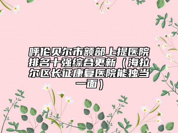 呼倫貝爾市額部上提醫(yī)院排名十強綜合更新（海拉爾區(qū)長征康復(fù)醫(yī)院能獨當一面）