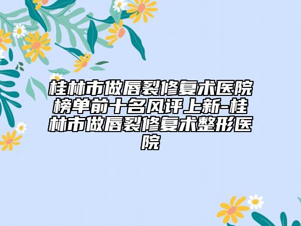 桂林市做唇裂修復術(shù)醫(yī)院榜單前十名風評上新-桂林市做唇裂修復術(shù)整形醫(yī)院
