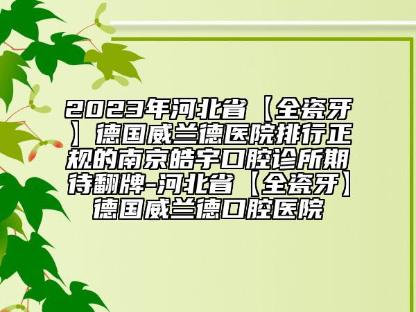 2023年河北省【全瓷牙】德國(guó)威蘭德醫(yī)院排行正規(guī)的南京皓宇口腔診所期待翻牌-河北省【全瓷牙】德國(guó)威蘭德口腔醫(yī)院