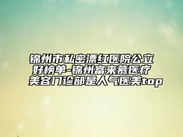 錦州市私密漂紅醫(yī)院公立好榜單-錦州富來(lái)慕醫(yī)療美容門(mén)診部是人氣醫(yī)美top