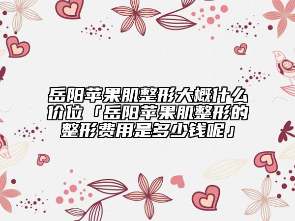 岳陽蘋果肌整形大概什么價位「岳陽蘋果肌整形的整形費(fèi)用是多少錢呢」