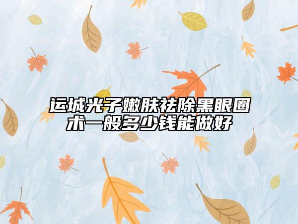 運(yùn)城光子嫩膚祛除黑眼圈術(shù)一般多少錢(qián)能做好