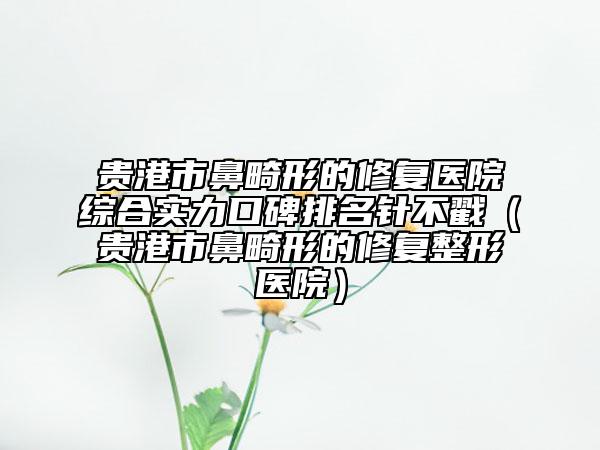 貴港市鼻畸形的修復(fù)醫(yī)院綜合實(shí)力口碑排名針不戳（貴港市鼻畸形的修復(fù)整形醫(yī)院）