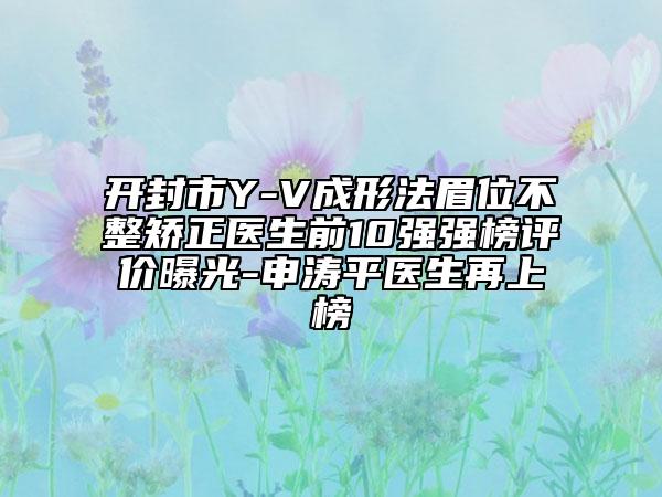 開封市Y-V成形法眉位不整矯正醫(yī)生前10強(qiáng)強(qiáng)榜評價曝光-申濤平醫(yī)生再上榜