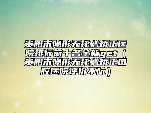 貴陽(yáng)市隱形無(wú)托槽矯正醫(yī)院排行前十名全新get（貴陽(yáng)市隱形無(wú)托槽矯正口腔醫(yī)院評(píng)價(jià)不吭）