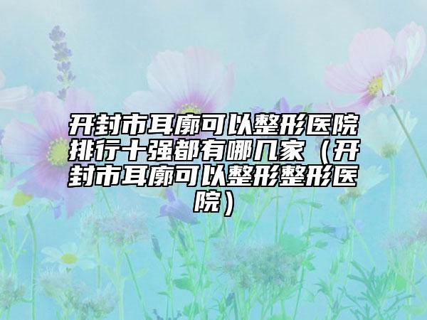 開封市耳廓可以整形醫(yī)院排行十強(qiáng)都有哪幾家（開封市耳廓可以整形整形醫(yī)院）