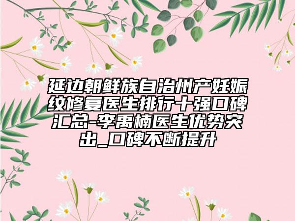延邊朝鮮族自治州產妊娠紋修復醫(yī)生排行十強口碑匯總-李禹楠醫(yī)生優(yōu)勢突出_口碑不斷提升