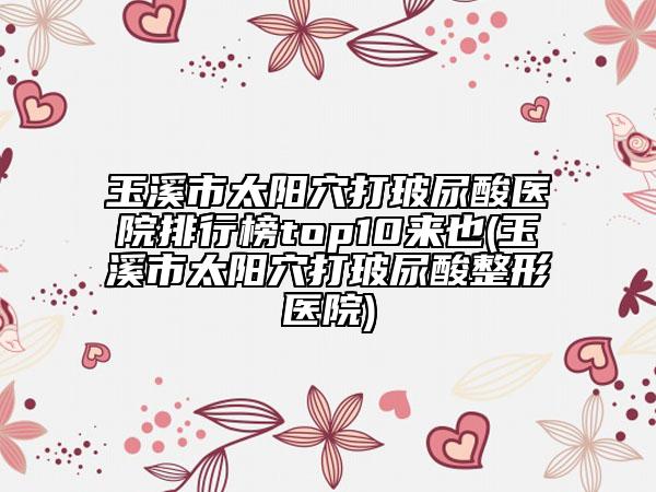 玉溪市太陽(yáng)穴打玻尿酸醫(yī)院排行榜top10來也(玉溪市太陽(yáng)穴打玻尿酸整形醫(yī)院)