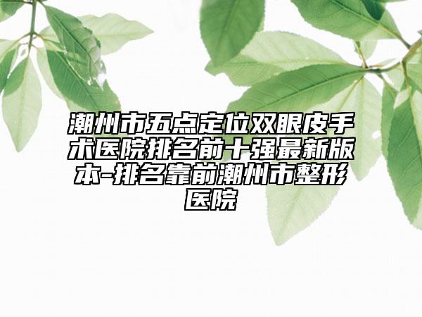 潮州市五點定位雙眼皮手術醫(yī)院排名前十強最新版本-排名靠前潮州市整形醫(yī)院