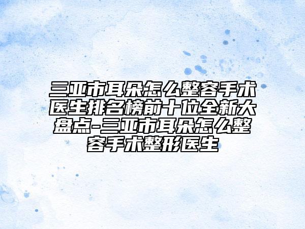 三亞市耳朵怎么整容手術(shù)醫(yī)生排名榜前十位全新大盤(pán)點(diǎn)-三亞市耳朵怎么整容手術(shù)整形醫(yī)生