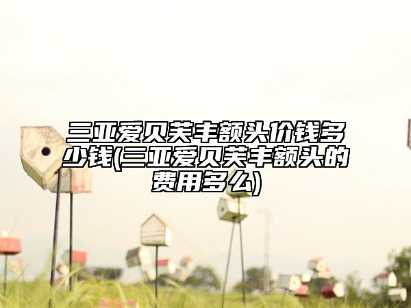 三亞愛貝芙豐額頭價錢多少錢(三亞愛貝芙豐額頭的費(fèi)用多么)
