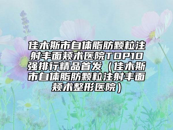 佳木斯市自體脂肪顆粒注射豐面頰術醫(yī)院TOP10強排行精品首發(fā)（佳木斯市自體脂肪顆粒注射豐面頰術整形醫(yī)院）