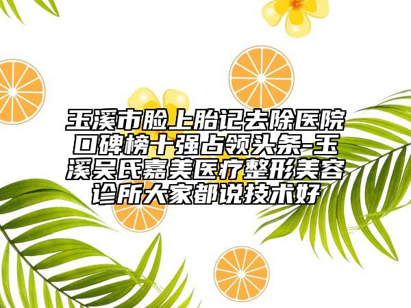 玉溪市臉上胎記去除醫(yī)院口碑榜十強(qiáng)占領(lǐng)頭條-玉溪吳氏嘉美醫(yī)療整形美容診所大家都說技術(shù)好