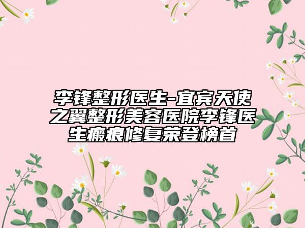 李鋒整形醫(yī)生-宜賓天使之翼整形美容醫(yī)院李鋒醫(yī)生瘢痕修復(fù)榮登榜首