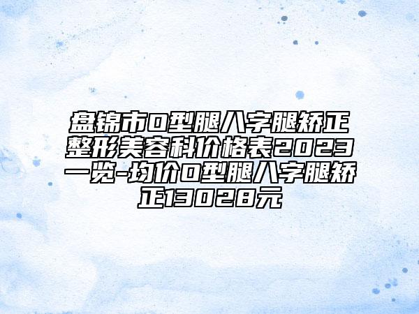 盤錦市O型腿八字腿矯正整形美容科價(jià)格表2023一覽-均價(jià)O型腿八字腿矯正13028元
