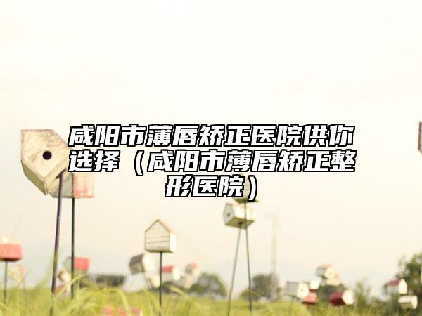 咸陽市薄唇矯正醫(yī)院供你選擇（咸陽市薄唇矯正整形醫(yī)院）
