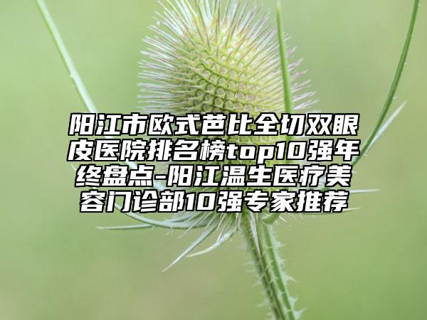 陽(yáng)江市歐式芭比全切雙眼皮醫(yī)院排名榜top10強(qiáng)年終盤點(diǎn)-陽(yáng)江溫生醫(yī)療美容門診部10強(qiáng)專家推薦
