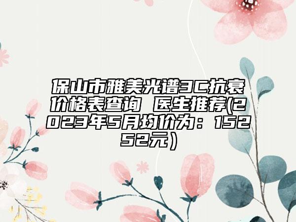 保山市雅美光譜3C抗衰價(jià)格表查詢(xún) 醫(yī)生推薦(2023年5月均價(jià)為：15252元）