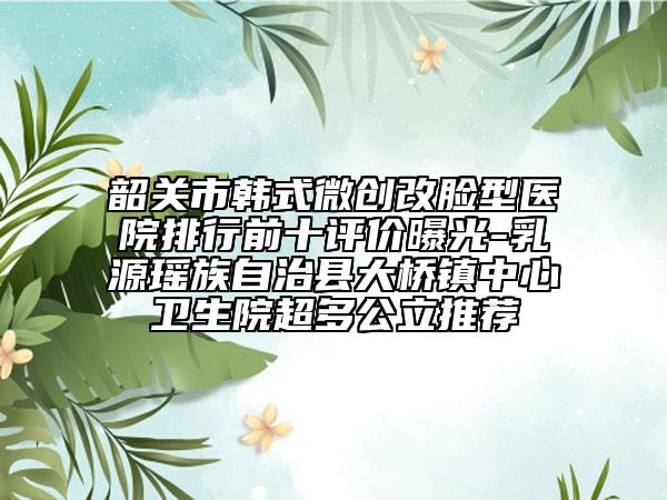 韶關(guān)市韓式微創(chuàng)改臉型醫(yī)院排行前十評(píng)價(jià)曝光-乳源瑤族自治縣大橋鎮(zhèn)中心衛(wèi)生院超多公立推薦
