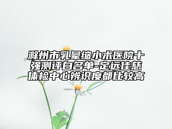 滁州市乳暈縮小術(shù)醫(yī)院十強(qiáng)測評(píng)白名單-定遠(yuǎn)佳慈體檢中心辨識(shí)度都比較高