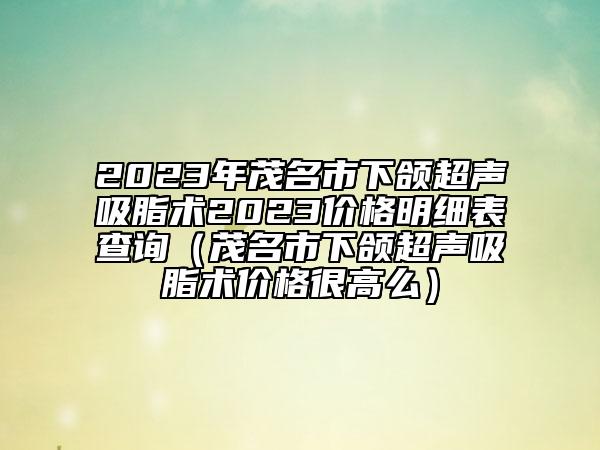 2023年茂名市下頜超聲吸脂術(shù)2023價(jià)格明細(xì)表查詢(xún)（茂名市下頜超聲吸脂術(shù)價(jià)格很高么）