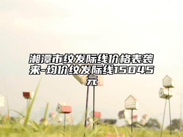湘潭市紋發(fā)際線價(jià)格表襲來(lái)-均價(jià)紋發(fā)際線15045元