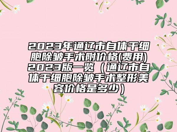 2023年通遼市自體干細胞除皺手術附價格(費用)2023版一覽（通遼市自體干細胞除皺手術整形美容價格是多少）