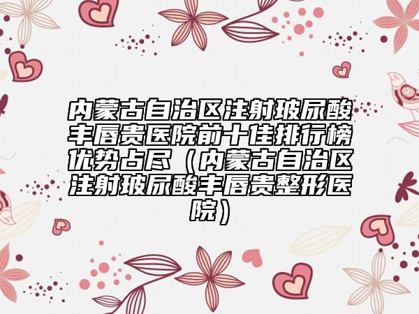 內(nèi)蒙古自治區(qū)注射玻尿酸豐唇貴醫(yī)院前十佳排行榜優(yōu)勢占盡（內(nèi)蒙古自治區(qū)注射玻尿酸豐唇貴整形醫(yī)院）