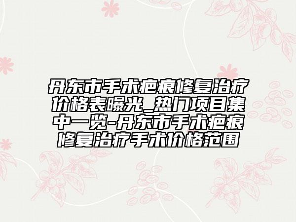 丹東市手術(shù)疤痕修復(fù)治療價(jià)格表曝光_熱門項(xiàng)目集中一覽-丹東市手術(shù)疤痕修復(fù)治療手術(shù)價(jià)格范圍