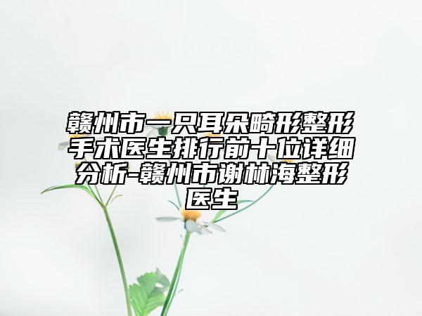贛州市一只耳朵畸形整形手術(shù)醫(yī)生排行前十位詳細(xì)分析-贛州市謝林海整形醫(yī)生