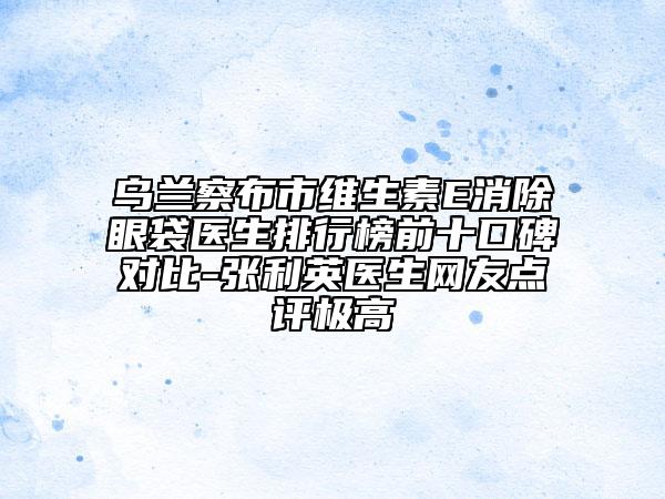 烏蘭察布市維生素E消除眼袋醫(yī)生排行榜前十口碑對比-張利英醫(yī)生網(wǎng)友點評極高