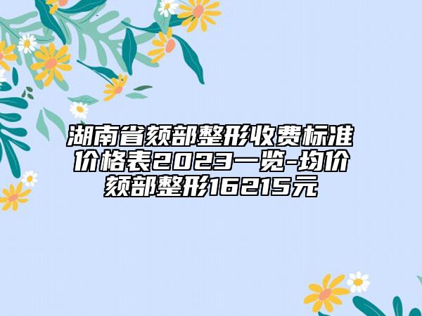 湖南省頦部整形收費(fèi)標(biāo)準(zhǔn)價(jià)格表2023一覽-均價(jià)頦部整形16215元